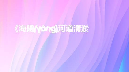 《海陽(yáng)河道清淤：保護(hù)生態(tài)，暢通水路，維護(hù)安全》